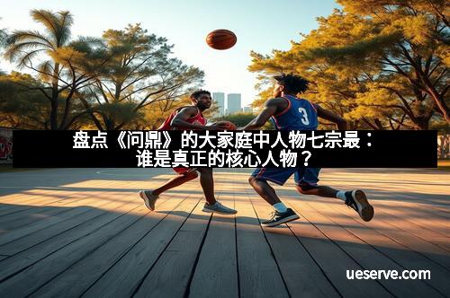盘点《问鼎》的大家庭中人物七宗最：谁是真正的核心人物？
